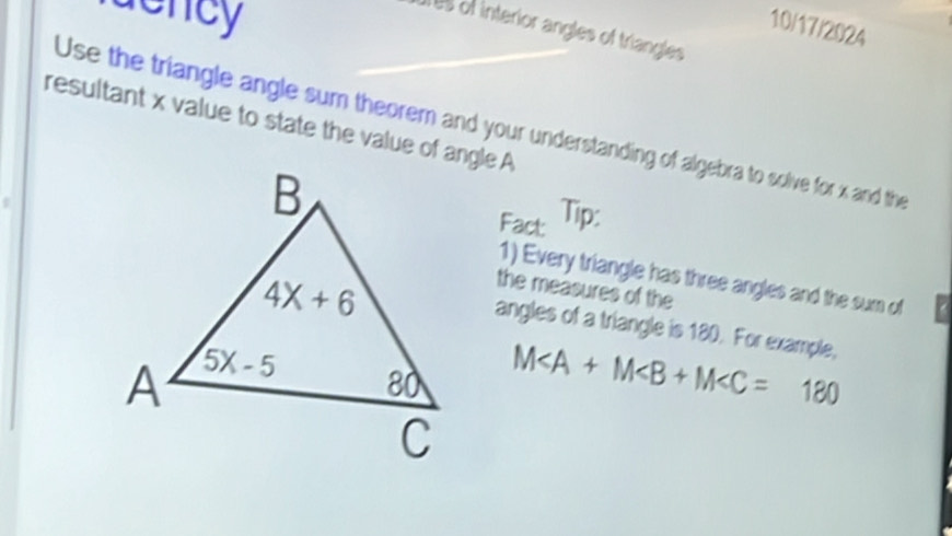 sency
10/17/2024
Tes of interior angles of triangles
resultant x value to state the value of angle A
Use the triangle angle sum theorem and your understanding of algebra to solve for x and the
Fact Tip:
1) Every triangle has three angles and the sum of
the measures of the
angles of a triangle is 180. For example,
M