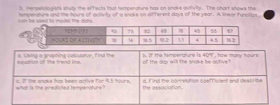 Herpetologists study the effects that temperature has on snake activity. The chart shows the 
temperature and the hours of activity of a snake on different days of the year. A linear function, 
can be used to model the dato . 
a. Usitg a graphing caloulator, f ind the b. If the temperature is 40% F , how many hours
equation of the trend line. of the day will the snake be active? 
c. If lite snake has been active for 9.5 hours, d. Find the correlation coefficient and describe 
what is the predicted temperature'? the association.