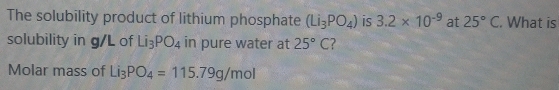 The solubility product of lithium phosphate (Li_3PO_4) is 3.2* 10^(-9) at 25°C. What is 
solubility in g/L of Li_3PO_4 in pure water at 25°C ? 
Molar mass of Li_3PO_4=115.79g/mol