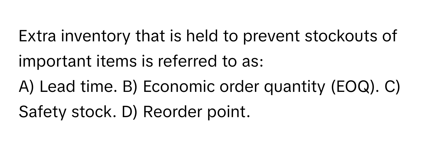 Extra inventory that is held to prevent stockouts of important items is referred to as:

A) Lead time. B) Economic order quantity (EOQ). C) Safety stock. D) Reorder point.