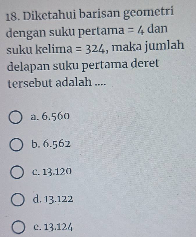 Diketahui barisan geometri
dengan suku pertama =4 dan
suku kelima =324 , maka jumlah
delapan suku pertama deret
tersebut adalah ....
a. 6.560
b. 6.562
c. 13.120
d. 13.122
e. 13.124