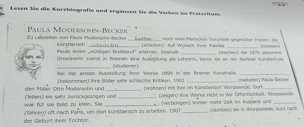 Lesen Sie die Kurzbiografie und ergänzen Sie die Verben im Präteritum. 
Paula Modersohn-Becker 
Zu Lebzeiten von Paula Modersohn-Becker _noch viele Menschen Vorurteile gegenüber Fraüen, die 
künstlerisch _(arbeiten). Auf Wunsch ihrer Familie _(müssen) 
Paula einen „richtigen Brotberuf' erlernen. Deshalb _(machen) die 1876 geborene 
Dresdnerin zuerst in Bremen eine Ausbildung als Lehrerin, bevor sie an der Berliner Kunstschule 
_(studieren). 
Bei der ersten Ausstellung ihrer Werke 1899 in der Bremer Kunsthalle_ 
(bekommen) ihre Bilder sehr schlechte Kritiken. 1901 _(heïraten) Paula Becker 
den Maler Otto Modersohn und _(wohnen) mit ihm im Künstlerdorf Worpswede. Dort._ 
(leben) sie sehr zurückgezogen und _(zeigen) ihre Werke nicht in der Öffentlichkeit. Worpswede 
war für sie bald zu klein. Sie _(verbringen) immer mehr Zeit im Ausland und_ 
(fahren) oft nach Paris, um dort künstlerisch zu arbeiten. 1907 _(sterben) sie in Worpswede, kurz nach 
der Geburt ihrer Tochter.