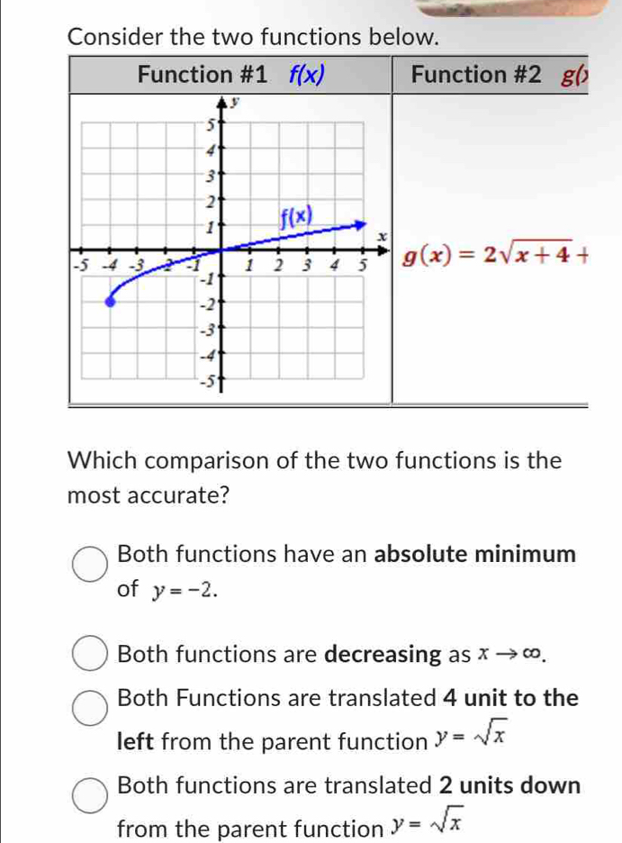 Consider the two functions below.
Function #1 f(x) Function #2 g()
g(x)=2sqrt(x+4)+
Which comparison of the two functions is the
most accurate?
Both functions have an absolute minimum
of y=-2.
Both functions are decreasing as xto ∈fty .
Both Functions are translated 4 unit to the
left from the parent function y=sqrt(x)
Both functions are translated 2 units down
from the parent function y=sqrt(x)