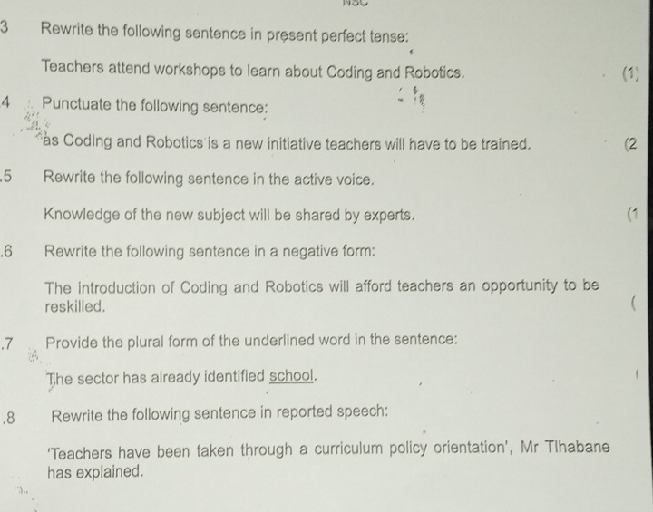 Rewrite the following sentence in present perfect tense: 
Teachers attend workshops to learn about Coding and Robotics. (1) 
4 Punctuate the following sentence: 
as Coding and Robotics is a new initiative teachers will have to be trained. (2 
.5 Rewrite the following sentence in the active voice. 
Knowledge of the new subject will be shared by experts. (1 
.6 Rewrite the following sentence in a negative form: 
The introduction of Coding and Robotics will afford teachers an opportunity to be 
reskilled. 
( 
.7 Provide the plural form of the underlined word in the sentence: 
The sector has already identified school. 
.8 Rewrite the following sentence in reported speech: 
‘Teachers have been taken through a curriculum policy orientation’, Mr Tlhabane 
has explained.