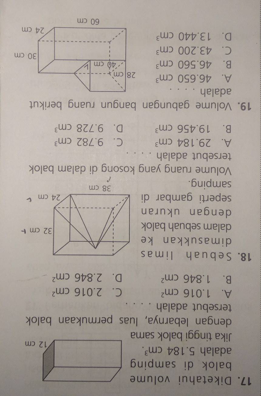 Diketahui volume
balok di samping
adalah 5.184cm^3. 
Jika tinggi balok sama
dengan lebarnya, luas permukaan balok
tersebut adalah . . . .
A. 1.016cm^2 C. 2.016cm^2
B. 1.846cm^2 D. 2.846cm^2
18. Se buah li m as
dimasukkan ke
dalam sebuah balok
dengan ukuran
seperti gambar di
samping.
Volume ruang yang kosong di dalam balok
tersebut adalah . . . .
A. 29.184cm^3 C. 9.782cm^3
B. 19.456cm^3 D. 9.728cm^3
19. Volume gabungan bangun ruang berikut
adalah . . . .
A. 46.650cm^3
B. 46.560cm^3
C. 43.200cm^3
D. 13.440cm^3