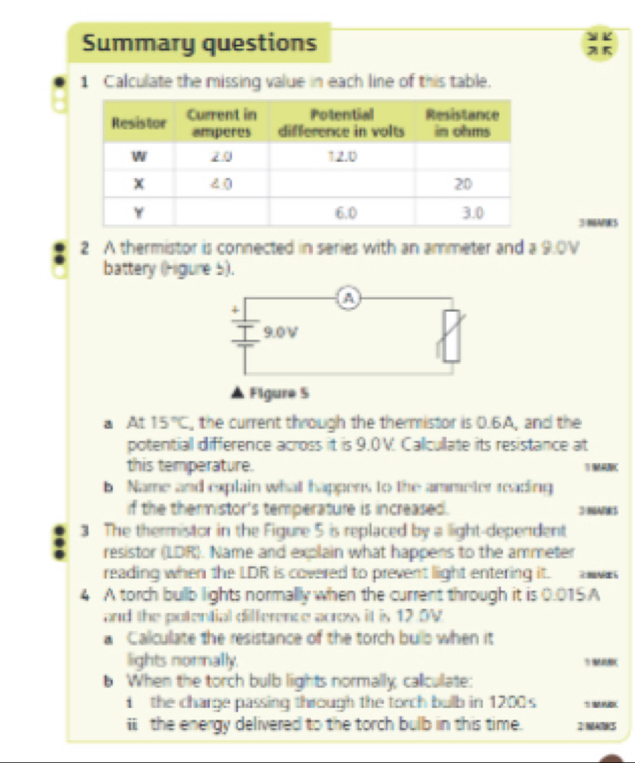 Summary questions 
1 Calculate the missing value in each line of this table. 
3NARS 
2 A thermistor is connected in series with an ammeter and a 9.0V
battery (Higure 5). 
+
9.0V
Figure S 
a At 15°C , the current through the thermistor is 0.6A, and the 
potential difference across it is 9.0V. Calcullate its resistance at 
this temperature. MAC 
b Name and explain what happens to the ammeter reading 
if the themistor's temperature is increased. 3 NANR 
3 The thermistor in the Figure 5 is replaced by a light-dependent 
resistor (LDR). Name and explain what happens to the ammeter 
reading when the LDR is covered to prevent light entering it. wa 
4 A torch bulb lights normally when the current through it is 0.015A
and the potential difference acrows it is 12.5V
a Calculate the resistance of the torch bulo when it 
lights norally. 5
b When the torch bulb lights normally, callculate: 
i the charge passing through the torch bulb in 1200s
ii the energy delivered to the torch bulb in this time. I