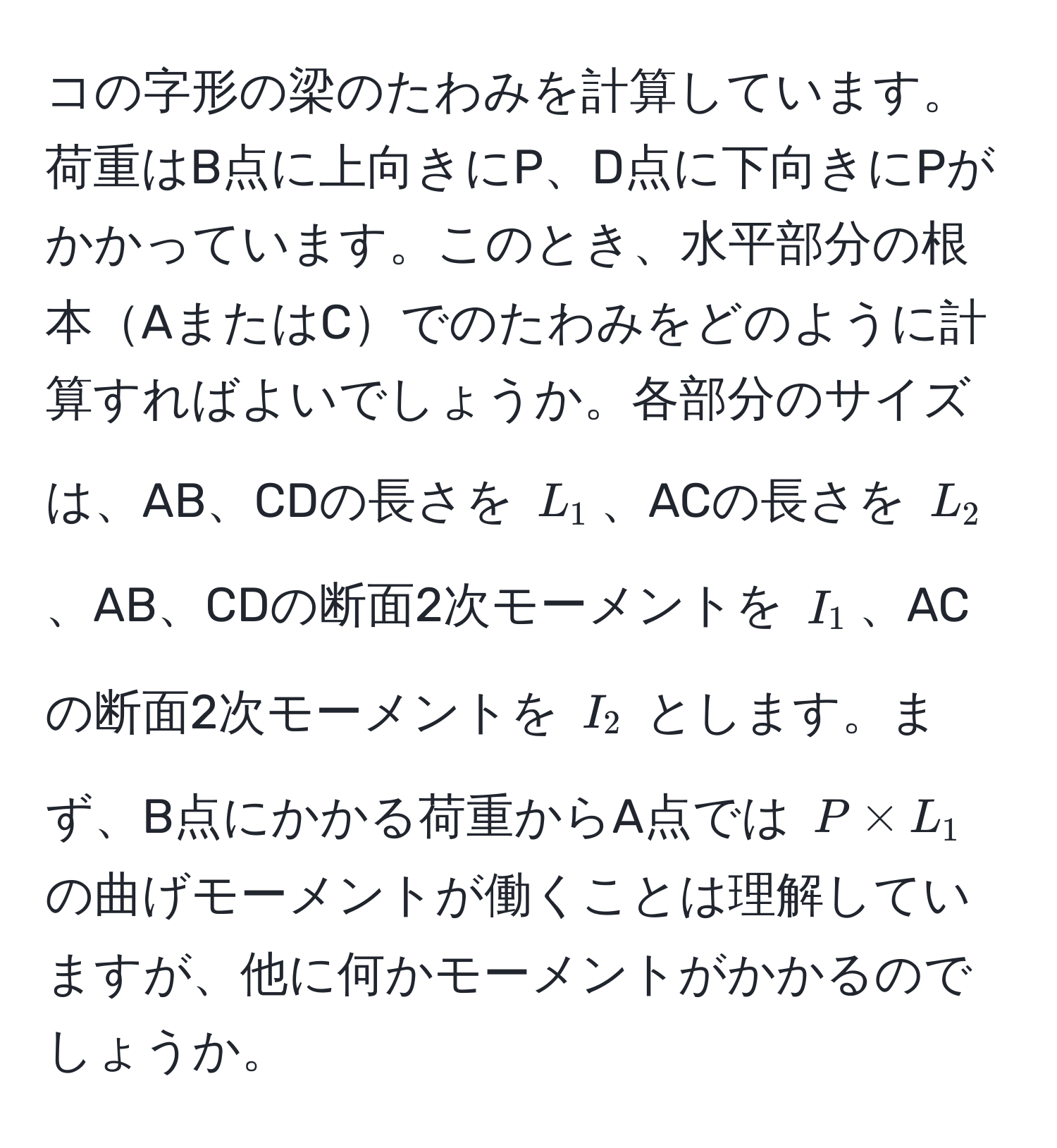 コの字形の梁のたわみを計算しています。荷重はB点に上向きにP、D点に下向きにPがかかっています。このとき、水平部分の根本AまたはCでのたわみをどのように計算すればよいでしょうか。各部分のサイズは、AB、CDの長さを $L_1$、ACの長さを $L_2$、AB、CDの断面2次モーメントを $I_1$、ACの断面2次モーメントを $I_2$ とします。まず、B点にかかる荷重からA点では $P * L_1$ の曲げモーメントが働くことは理解していますが、他に何かモーメントがかかるのでしょうか。