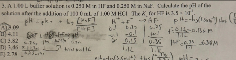 A 1.00 L buffer solution is 0.250 M in HF and 0.250 M in NaF. Calculate the pH of the
solution after the addition of 100.0 mL of 1.00 M HCl. The K_a for HF is 3.5* 10^(-4).
A) 3.09
B) 4.11
C) 3.82
D) 3.46
E) 2.78