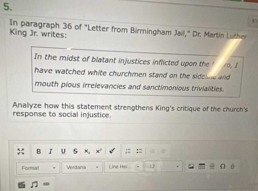 In paragraph 36 of "Letter from Birmingham Jail," Dr. Martin Luther 
King Jr. writes: 
In the midst of blatant injustices inflicted upon the ro, I 
have watched white churchmen stand on the sidelme and 
mouth pious irrelevancies and sanctimonious trivialities. 
Analyze how this statement strengthens King's critique of the church's 
response to social injustice. 
B I U s x_2 x^2
Format Verdana Line Hei. 12