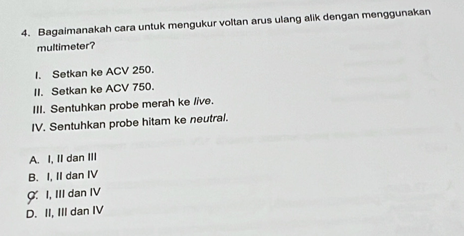 Bagaimanakah cara untuk mengukur voltan arus ulang alik dengan menggunakan
multimeter?
I. Setkan ke ACV 250.
II. Setkan ke ACV 750.
III. Sentuhkan probe merah ke live.
IV. Sentuhkan probe hitam ke neutral.
A. I, II dan III
B. I, II dan IV
C. I, III dan IV
D. II, III dan IV