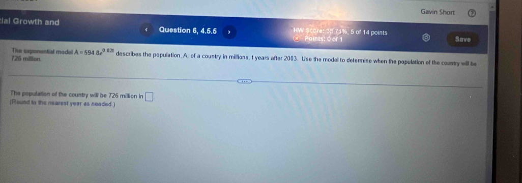 Gavin Short 
tial Growth and Question 6, 4.5.5 HW ScO°Ie°35°71X 5 of 14 points 
Points: 0 of 1 Save 
The expanential model A=5948e^(0.021) describes the population, A, of a country in millions, t years after 2003. Use the model to determine when the population of the country will be
726 million. 
The population of the country will be 726 million in □
(Round to the nearest year as needed.)