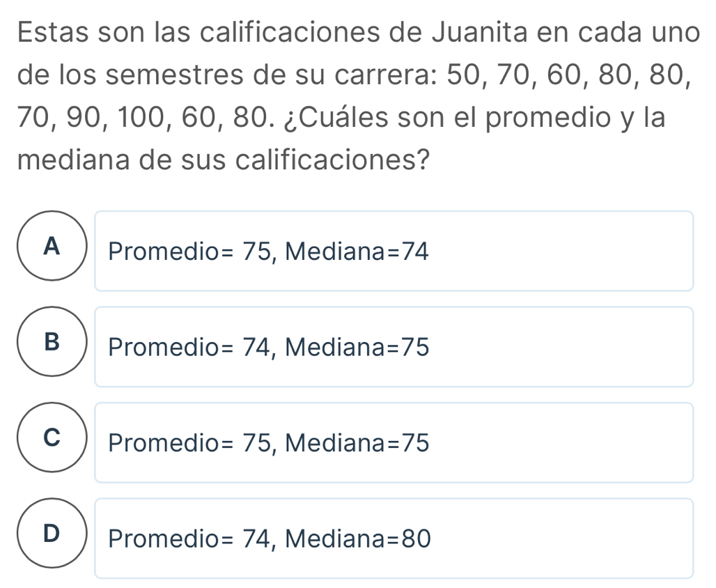 Estas son las calificaciones de Juanita en cada uno
de los semestres de su carrera: 50, 70, 60, 80, 80,
70, 90, 100, 60, 80. ¿Cuáles son el promedio y la
mediana de sus calificaciones?
A  Promedio =75 , Mediana =74
B Promedio =74 , Mediana =75
C Promedio =75 , Mediana =75
D Promedio =74 , Median a=80