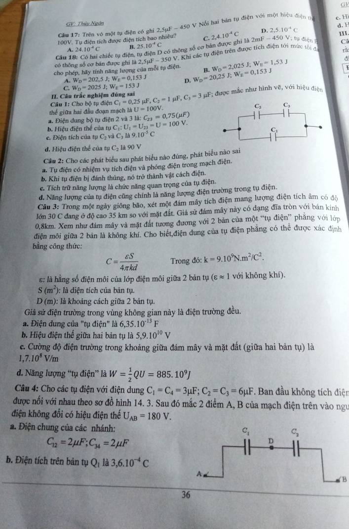 GV
GV: Thủy Ngân d. H
Câu 17: Trên vó một tụ điện có ghi 2,5mu F-450 *  V  ổ i hai bản tụ điện với một hiệu điện th c. Hi
D. 2,5:10^(-4)C Ⅲ.
100V. Tụ điện tích được điện tích bao nhiêu? C. 2,4.10^(-4)C 2mF-450 Vị tụ điện I Câ
A. 24.10^(-4)C B. 25.10^(-4)C
Câu 18 chiếc tụ điện, tụ điện D có thông số cơ bản được ghi là
có thông số cơ bán được ghi là 2 2,5mu F-350V V. Khi các tụ điện trên được tích điện tới mức tối đá rǎ
cho phép, hãy tính năng lượng của mỗi tụ điện. B. W_D=2,025J;W_E=1,53J
a
A. W_D=202,5J;W_E=0,153J
C. W_D=2025J;W_E=153J D. W_D=20,25J;W_E=0,153J
II. Câu trắc nghiệm đúng sai
Câu 1: Cho bộ tụ điện C_1=0.25mu F,C_2=1 μF, C_3=3mu F * được mắc như hình vẽ, với hiệu điện
thể giữa hai đầu đoạn mạch là U=100V
a. Điện dung bộ tụ điện 2 và 3la:C_23=0,75(mu F)
b. Hiệu điện thể của tụ C_1: U_1=U_23=U=100V.
c. Điện tích của tụ C_2 và C_3 là 9.10^(-5)C
d. Hiệu điện thể của tụ C_2 là 90 V
Câu 2: Cho các phát biểu sau phát biểu nào đúng, phát biểu nào sai
a. Tụ điện có nhiệm vụ tích điện và phỏng điện trong mạch điện.
b. Khi tụ điện bị đánh thủng, nó trở thành vật cách điện.
c. Tích trữ năng lượng là chức năng quan trọng của tụ điện.
d. Năng lượng của tụ điện cũng chính là năng lượng điện trường trong tụ điện.
Câu 3: Trong một ngày giông bão, xét một đám mây tích điện mang lượng điện tích âm có độ
lớn 30 C đang ở độ cao 35 km so với mặt đất. Giả sử đám mây này có dạng đĩa tròn với bán kính
0,8km. Xem như đám mây và mặt đất tương đương với 2 bản của một “tụ điện” phẳng với lớp
điện môi giữa 2 bản là không khí. Cho biết,điện dung của tụ điện phẳng có thể được xác định
bằng công thức:
C= varepsilon S/4π kd  Trong đó: k=9.10^9N.m^2/C^2.
: là hằng số điện môi của lớp điện môi giữa 2 bản tụ (varepsilon approx 1 với không khí).
S(m^2) : là diện tích của bản tụ.
D(m) : là khoảng cách giữa 2 bản tụ.
Giả sử điện trường trong vùng không gian này là điện trường đều.
a. Điện dung của "tụ điện" là 6,35.10^(-13)F
b. Hiệu điện thể giữa hai bản tụ là 5,9.10^(10)V
c. Cường độ điện trường trong khoảng giữa đám mây và mặt đất (giữa hai bản tụ) là
1,7.10^8V/m
đ. Năng lượng “tụ điện” là W= 1/2 QU=885.10^9J
Câu 4: Cho các tụ điện với điện dung C_1=C_4=3mu F;C_2=C_3=6mu F. Ban đầu không tích điện
được nối với nhau theo sơ đồ hình 14. 3. Sau đó mắc 2 điểm A, B của mạch điện trên vào ngư
điện không đổi có hiệu điện thế U_AB=180V.
a. Điện chung của các nhánh:
C_12=2mu F;C_34=2mu F
b. Điện tích trên bản tụ Q_1 là 3,6.10^(-4)C
B
36