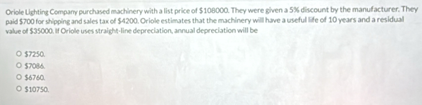 Oriole Lighting Company purchased machinery with a list price of $108000. They were given a 5% discount by the manufacturer. They
paid $700 for shipping and sales tax of $4200. Oriole estimates that the machinery will have a useful life of 10 years and a residual
value of $35000. If Oriole uses straight-line depreciation, annual depreciation will be
$7250.
$7086.
$6760.
$10750.