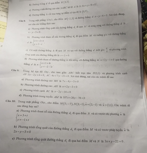 b) Đường thắng ơ đi qua điểm M(2,3). △ :4x+y-9=0
về huận t
e) Phương trình đường cao của △ ABC koé từr A là
văn tối g nǎo (
tú khí
đ) Đường thắng A cất trục tung tại điểm có tọa độ là (0,9).
Câu 8: Trong mặt phẳng (Oxyendpmatrix  , cho điểm M(-2;3) và đường thắng d:x-y-4=0. Xét tỉnh đúng,
=ai của các khẳng định sau:
a) Phương trình tổng quát của đường thẳng đ, đi qua M và song song với đường thẳng đ là
ai số t ó vect
x-y-5=0.
g t
b) Phương trình tham số của đường thẳng dị đi qua điểm M và vuỡng gốc với đường thắng
cí là beginarrayl x=-2+t y=3-tendarray.
σ
e) Có một đường thắng A đi qua M và tạo với đường thẳng A một góc  π /4  và phương trình
tổng quát của đường thắng đó là x+2=0.
d) Phương trình tham số đường thắng n đổi xứng với đường thẳng m:x+2y-1=0 qua đường
thàng  là n:beginarrayl x=1+4t y=-2-3tendarray.
H(1;1) và phương trình cạnh
Cầu 9: Trong hệ tọa độ Oxy, cho tam giác ABC biết trực tâm AB:5x-2y+6=0,AC:4x+7y-21=0 * Xét tính đúng, sai của các mệnh đề sau:
a) Phương trình đường cao BH là 7x-4y-3=0
b) Phương trình đường cao AH là x+2y-3=0
e) Phương trình cạnh BC là x-2y-14=0
đ) Phương trình trung tuyến AM là 107x+26y-78=0
Câu 10: Trong mặt phẳng Oxy, cho điểm M(5;-7),N(3;-1),overline n=(2;-1) và vector u=(1;1) Các mệnh đề
sau đûng hay sai?
a) Phương trình tham số của đường thẳng đ, đi qua điểm N và có vectơ chi phương # là
beginarrayl x=3+t y=-1+tendarray.
b) Phương trình tổng quát của đường thẳng d_2 đi qua điểm M và có vectơ pháp tuyển n là
2x-y-3=0
c) Phương trình tổng quát đường thắng đ, đi qua hai điểm M và N là 3x+y-22=0.