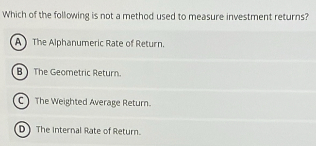 Which of the following is not a method used to measure investment returns?
A The Alphanumeric Rate of Return.
B  The Geometric Return.
C The Weighted Average Return.
D The Internal Rate of Return.