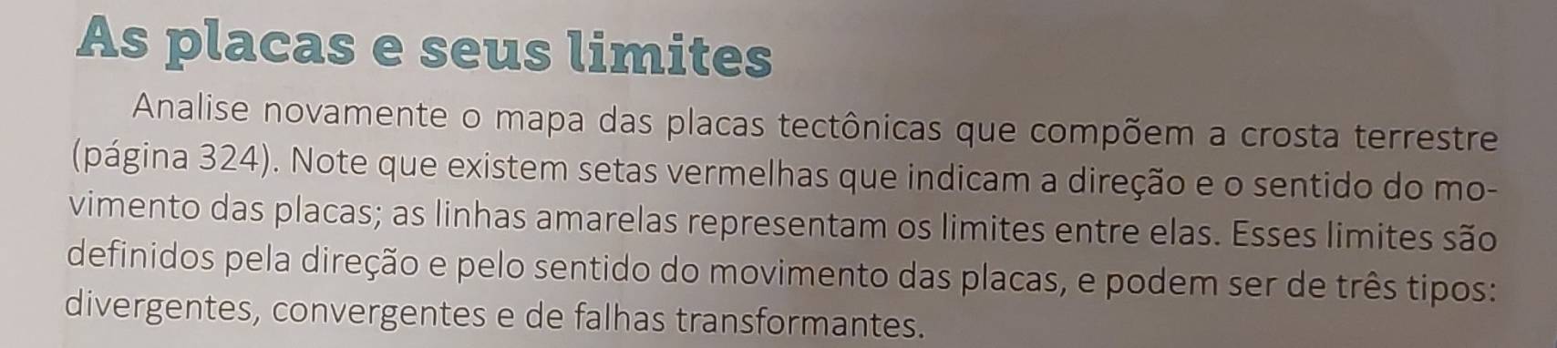 As placas e seus limites 
Analise novamente o mapa das placas tectônicas que compõem a crosta terrestre 
(página 324). Note que existem setas vermelhas que indicam a direção e o sentido do mo- 
vimento das placas; as linhas amarelas representam os limites entre elas. Esses limites são 
definidos pela direção e pelo sentido do movimento das placas, e podem ser de três tipos: 
divergentes, convergentes e de falhas transformantes.