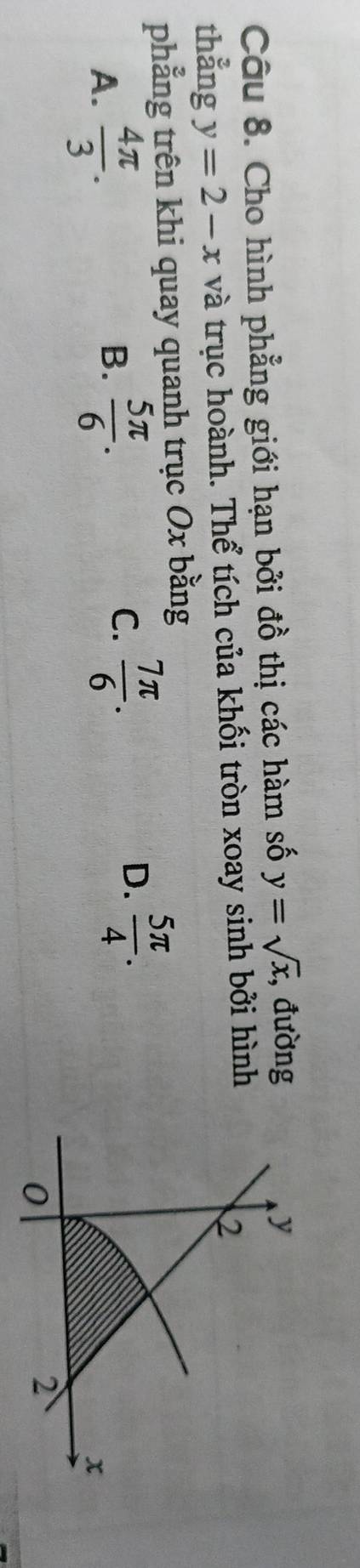 Cho hình phẳng giới hạn bởi đồ thị các hàm số y=sqrt(x) , đường
thẳng y=2-x và trục hoành. Thể tích của khối tròn xoay sinh bởi hình
phẳng trên khi quay quanh trục Ox bằng
A.  4π /3 .
B.  5π /6 .
C.  7π /6 .
D.  5π /4 .