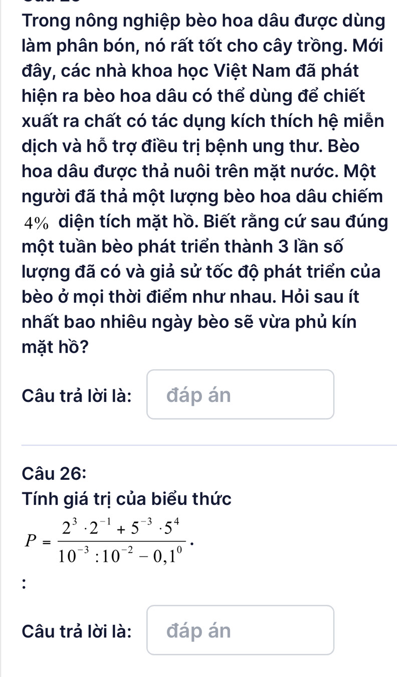 Trong nông nghiệp bèo hoa dâu được dùng 
làm phân bón, nó rất tốt cho cây trồng. Mới 
đây, các nhà khoa học Việt Nam đã phát 
hiện ra bèo hoa dâu có thể dùng để chiết 
xuất ra chất có tác dụng kích thích hệ miễn 
dịch và hỗ trợ điều trị bệnh ung thư. Bèo 
hoa dâu được thả nuôi trên mặt nước. Một 
người đã thả một lượng bèo hoa dâu chiếm
4% diện tích mặt hồ. Biết rằng cứ sau đúng 
một tuần bèo phát triển thành 3 lần số 
lượng đã có và giả sử tốc độ phát triển của 
bèo ở mọi thời điểm như nhau. Hỏi sau ít 
nhất bao nhiêu ngày bèo sẽ vừa phủ kín 
mặt hồ? 
Câu trả lời là: đáp án 
Câu 26: 
Tính giá trị của biểu thức
P= (2^3· 2^(-1)+5^(-3)· 5^4)/10^(-3):10^(-2)-0,1^0 . 
: 
Câu trả lời là: đáp án