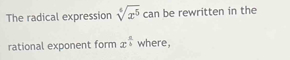 The radical expression sqrt[6](x^5) can be rewritten in the 
rational exponent form x^(frac a)b where,