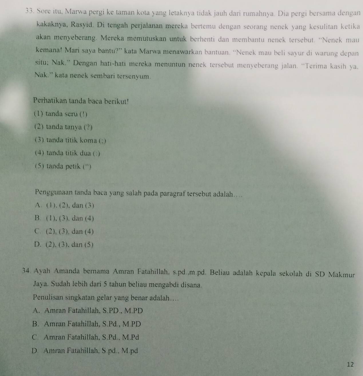 Sore itu, Marwa pergi ke taman kota yang letaknya tidak jauh dari rumahnya. Dia pergi bersama dengan
kakaknya, Rasyid. Di tengah perjalanan mereka bertemu dengan seorang nenek yang kesulitan ketika
akan menyeberang. Mereka memutuskan untuk berhenti dan membantu nenek tersebut. “Nenek mau
kemana! Mari saya bantu?” kata Marwa menawarkan bantuan. “Nenek mau beli sayur di warung depan
situ; Nak.” Dengan hati-hati mereka menuntun nenek tersebut menyeberang jalan. “Terima kasih ya,
Nak.” kata nenek sembari tersenyum.
Perhatikan tanda baca berikut!
(1) tanda seru (!)
(2) tanda tanya (?)
(3) tanda titik koma (;)
(4) tanda titik dua ( )
5) tanda petik (“)
Penggunaan tanda baca yang salah pada paragraf tersebut adalah....
A. (1),(2) , dan (3)
B. (1),(3). dan (4)
C. (2),(3) , dan (4)
D. (2),(3) dan (5)
34 Ayah Amanda bernama Amran Fatahillah. s.pd..m.pd. Beliau adalah kepala sekolah di SD Makmur
Jaya. Sudah lebih dari 5 tahun beliau mengabdi disana.
Penulisan singkatan gelar yang benar adalah....
A. Amran Fatahillah, S.PD., M.PD
B. Amran Fatahillah, S.Pd., M.PD
C. Amran Fatahillah, S.Pd., M.Pd
D. Amran Fatahillah, S.pd., M.pd
12