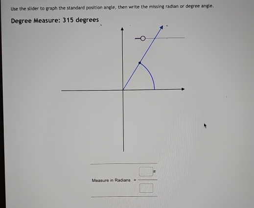 Use the slider to graph the standard position angle, then write the missing radian or degree angle.
Degree Measure: 315 degrees
MeanronRedsums= □ π /□  