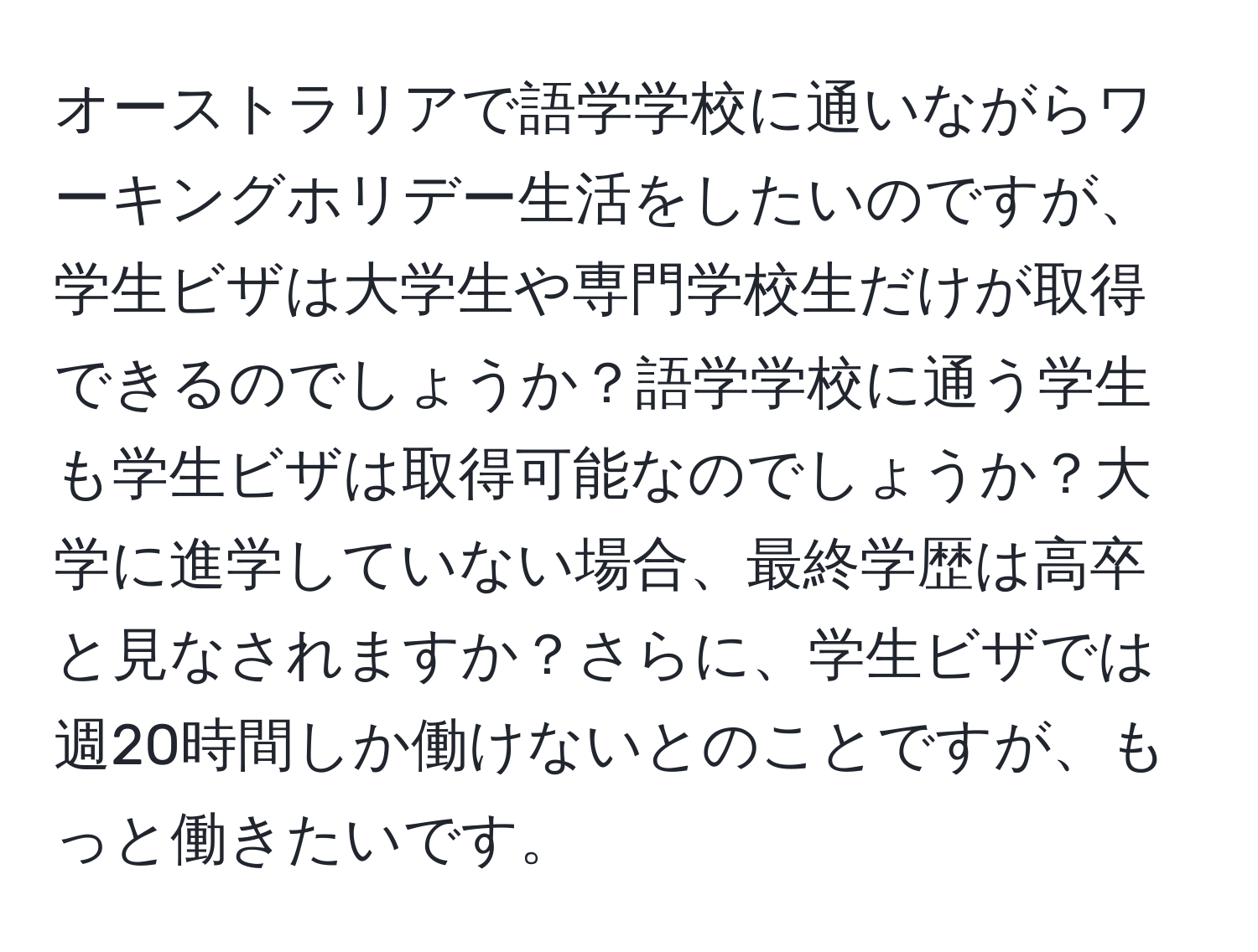 オーストラリアで語学学校に通いながらワーキングホリデー生活をしたいのですが、学生ビザは大学生や専門学校生だけが取得できるのでしょうか？語学学校に通う学生も学生ビザは取得可能なのでしょうか？大学に進学していない場合、最終学歴は高卒と見なされますか？さらに、学生ビザでは週20時間しか働けないとのことですが、もっと働きたいです。