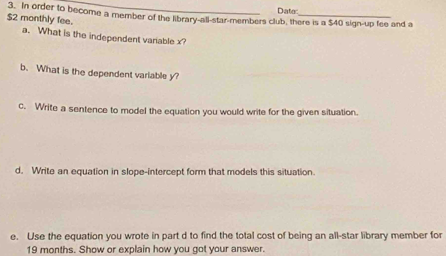 Date: 
3. In order to become a member of the library-all-star-members club, there is a $40 sign-up fee and a
$2 monthly fee. 
a. What is the independent vanable x? 
b. What is the dependent variable y? 
c. Write a sentence to model the equation you would write for the given situation. 
d. Write an equation in slope-intercept form that models this situation. 
e. Use the equation you wrote in part d to find the total cost of being an all-star library member for
19 months. Show or explain how you got your answer.