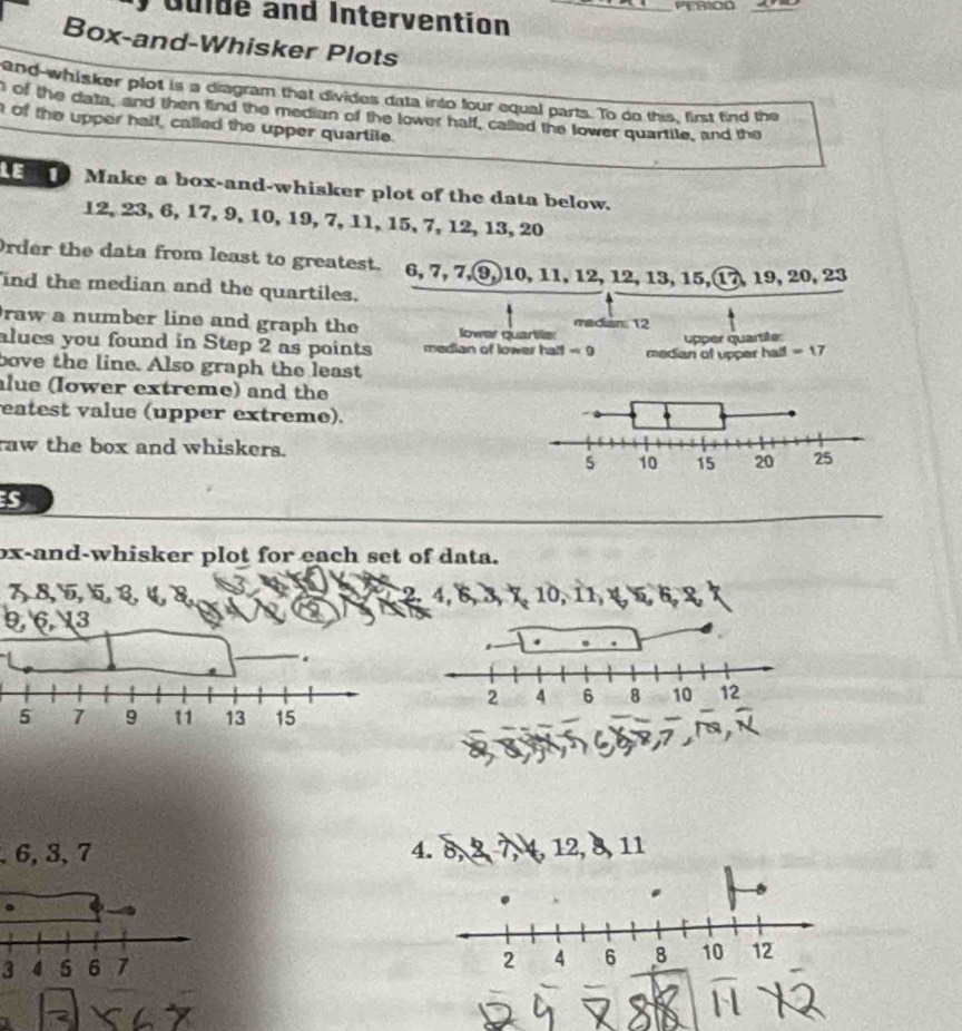 dulde and Intervention 
Box-and-Whisker Plots 
and-whisker plot is a diagram that divides data into four equal parts. To do this, first find the 
of the data, and then find the median of the lower half, called the lower quartile, and the 
of the upper half, called the upper quartile. 
Make a box-and-whisker plot of the data below.
12, 23, 6, 17, 9, 10, 19, 7, 11, 15, 7, 12, 13, 20
Order the data from least to greatest. 6, 7, 7, 9, 10, 11, 12, 12, 13, 15, 17, 19, 20, 23
ind the median and the quartiles. 
raw a number line and graph the lower quartie median: 12
upper quartite: 
alues you found in Step 2 as points median of lower hal! =9 median of upper half = 17
bove the line. Also graph the least 
lue (Iower extreme) and the 
eatest value (upper extreme). 
raw the box and whiskers. 
_ 
s 
ox-and-whisker plot for each set of data.
78, 5, ६ ३ ५ ४ 2, 4, 6, 3, ×, 10,
9613.
2 4 6 8 10 12
, 6, 3, 7 4. 8. 7, 4, 12, 8, 11
3
2 4 6 8 10 12