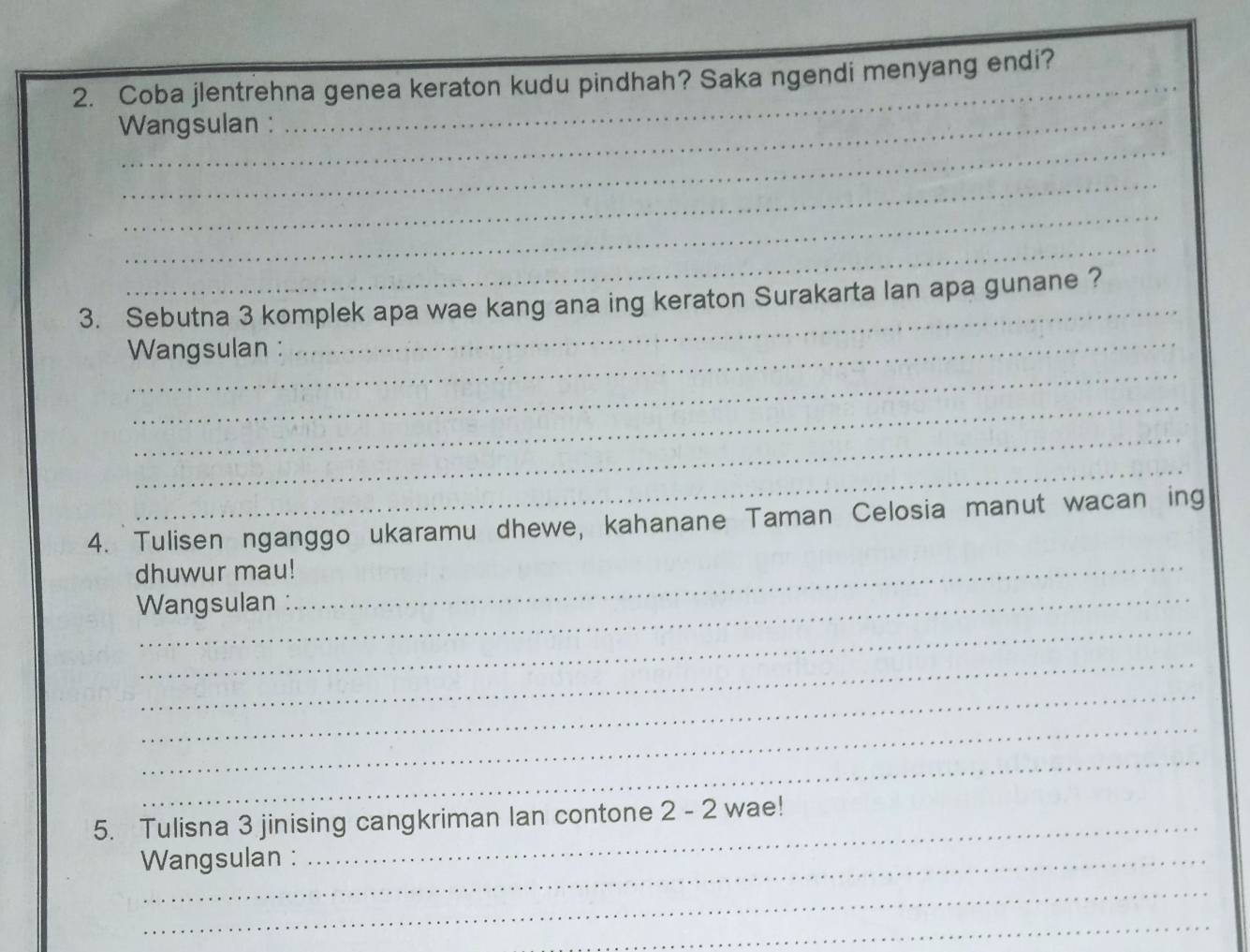 Coba jlentrehna genea keraton kudu pindhah? Saka ngendi menyang endi? 
Wangsulan : 
_ 
_ 
_ 
_ 
_ 
_ 
3. Sebutna 3 komplek apa wae kang ana ing keraton Surakarta lan apa gunane ? 
_ 
Wangsulan : 
_ 
_ 
_ 
4. Tulisen nganggo ukaramu dhewe, kahanane Taman Celosia manut wacan ing 
dhuwur mau!_ 
_ 
Wangsulan : 
_ 
_ 
_ 
_ 
5. Tulisna 3 jinising cangkriman lan contone 2 - 2 wae! 
Wangsulan : 
_ 
_