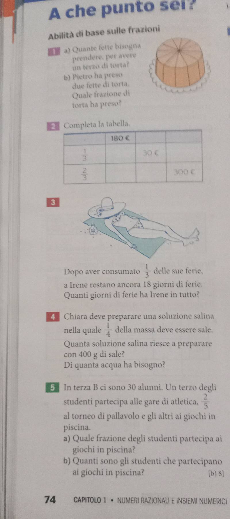 A che punto sei?
Abilità di base sulle frazioni
a) Quante fette bisogna
prendere, per avere
un terzo di torta?
b) Pietro ha preso
due fette di torta.
Quale frazione di
torta ha preso?
Completa la tabella.
3
Dopo aver consumato  1/3  delle sue ferie,
a Irene restano ancora 18 giorni di ferie.
Quanti giorni di ferie ha Irene in tutto?
4 Chiara deve preparare una soluzione salina
nella quale  1/4  della massa deve essere sale.
Quanta soluzione salina riesce a preparare
con 400 g di sale?
Di quanta acqua ha bisogno?
5 In terza B ci sono 30 alunni. Un terzo degli
studenti partecipa alle gare di atletica,  2/5 
al torneo di pallavolo e gli altri ai giochi in
piscina.
a) Quale frazione degli studenti partecipa ai
giochi in piscina?
b) Quanti sono gli studenti che partecipano
ai giochi in piscina? [b) 8]
74 CAPITOLO 1 • NUMERI RAZIONALI E INSIEMI NUMERICI