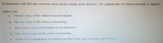 A corporation with $10 par common stock issues a large stock dividend. The capitalization of retained earnings is equal to
Select one:
a. The par value of the shares to be distributed.
b. The par value of the shares outstanding.
c. The market value of the shares to be distributed.
d. The marker value of the shares outstanding.
e. There is no capitalization of retained earnings in the case of a large stock dividend.