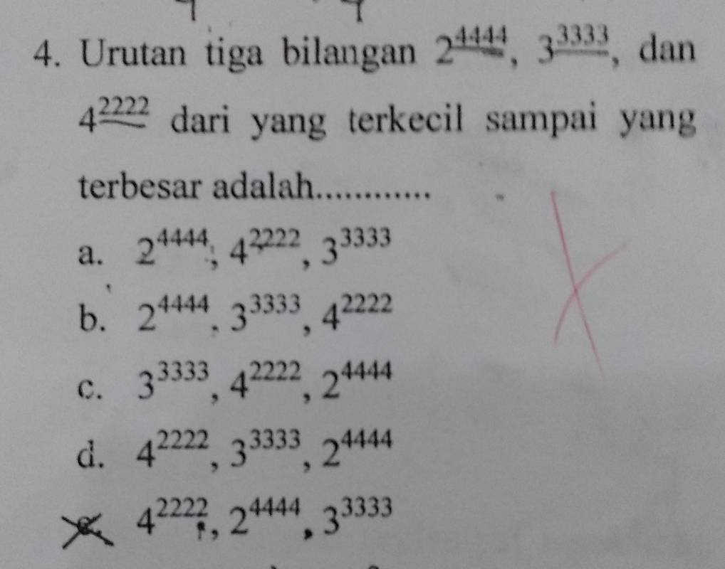 Urutan tiga bilangan 2^(_ 4444), 3^(_ 3333) , dan
4^(_ 2222) dari yang terkecil sampai yang 
terbesar adalah .......
a. 2^(4444), 4^(2222), 3^(3333)
b. 2^(4444), 3^(3333), 4^(2222)
c. 3^(3333), 4^(2222), 2^(4444)
d. 4^(2222), 3^(3333), 2^(4444)
4^(2222), 2^(4444), 3^(3333)