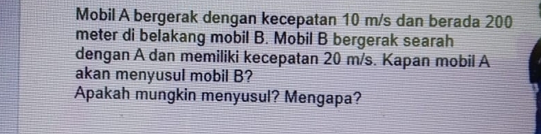 Mobil A bergerak dengan kecepatan 10 m/s dan berada 200
meter di belakang mobil B. Mobil B bergerak searah 
dengan A dan memiliki kecepatan 20 m/s. Kapan mobil A 
akan menyusul mobil B? 
Apakah mungkin menyusul? Mengapa?