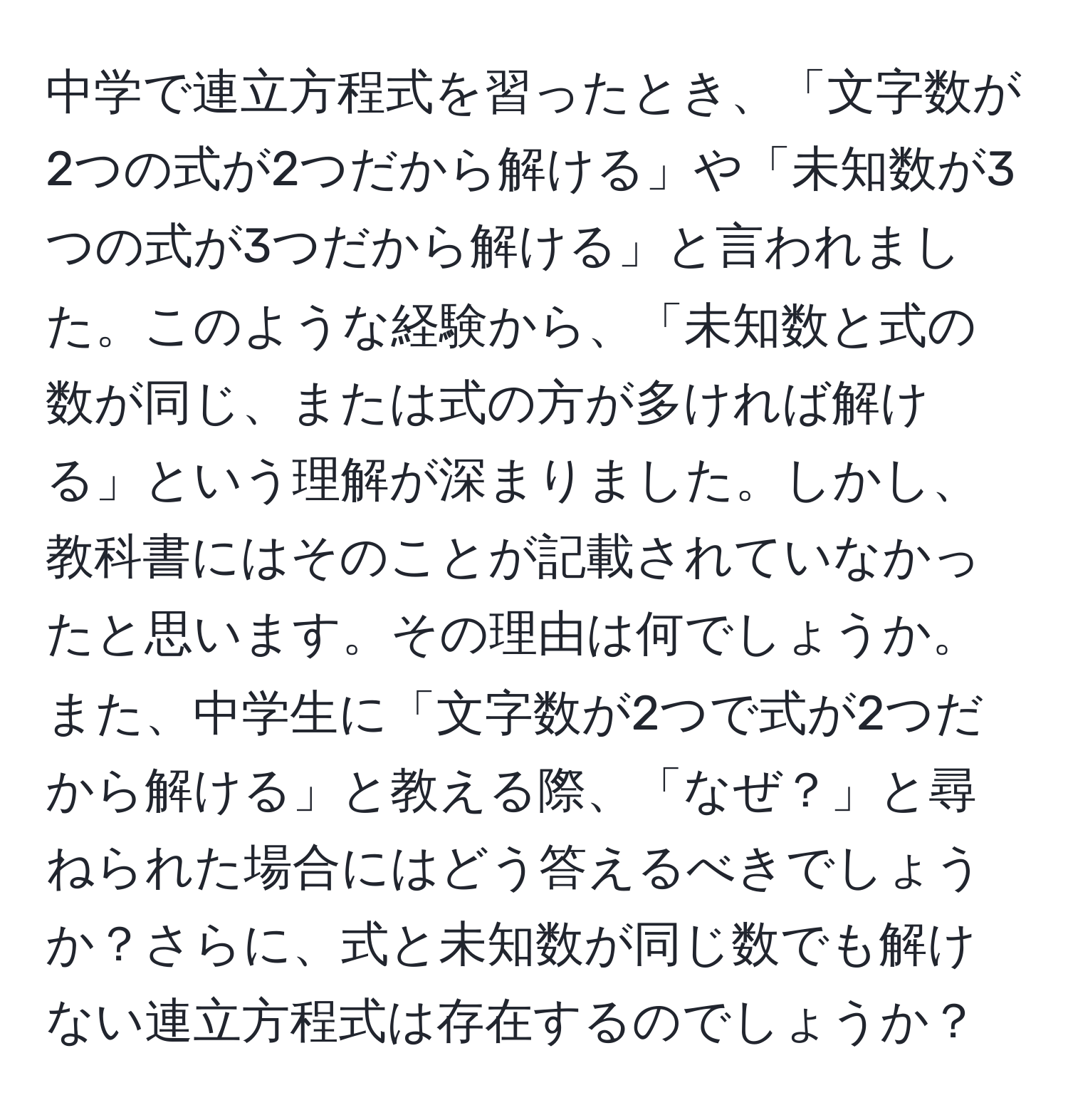 中学で連立方程式を習ったとき、「文字数が2つの式が2つだから解ける」や「未知数が3つの式が3つだから解ける」と言われました。このような経験から、「未知数と式の数が同じ、または式の方が多ければ解ける」という理解が深まりました。しかし、教科書にはそのことが記載されていなかったと思います。その理由は何でしょうか。また、中学生に「文字数が2つで式が2つだから解ける」と教える際、「なぜ？」と尋ねられた場合にはどう答えるべきでしょうか？さらに、式と未知数が同じ数でも解けない連立方程式は存在するのでしょうか？