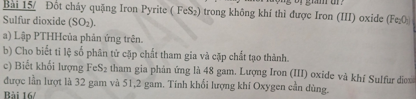 Bài 15/ Đốt cháy quặng Iron Pyrite ( FeS₂) trong không khí thì được Iron (III) oxide (Fe_2O_3)
Sulfur dioxide (SO_2). 
a) Lập PTHHcủa phản ứng trên. 
b) Cho biết tỉ lệ số phân tử cặp chất tham gia và cặp chất tạo thành. 
c) Biết khối lượng FeS_2 tham gia phản ứng là 48 gam. Lượng Iron (III) oxide và khí Sulfur diox 
được lần lượt là 32 gam và 51, 2 gam. Tính khối lượng khí Oxygen cần dùng. 
Bài 16/