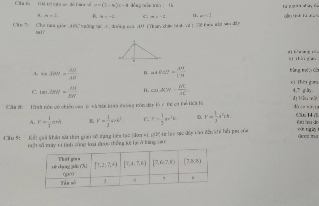 Giả trị của m đề hàm số y=(2-m)x-8 đồng biến trên  là
từ người nhảy để
A. m=2. B. m C. m>-2. D. m<2. đầu tinh từ lúc n
Cầu 7: Cho tam giác ABC vuông tại A, đường cao AH (Tham khảo hình voverline e) Hệ thức nào sau đây
sai?
a) Khoảng các
b)  Thời gian:
A. sin ABH= AH/AB . cot BAH= AH/CH . bằng mét) đết
B.
c) Thời gian
D.
C. tan lambda BH= AH/BH . cos ACH= HC/AC . 4, 7 giây.
d) Nều một
Cầu 8: Hình nón có chiều cao h và bán kính đường tròn đáy là r thì có thể tích là đó so với n
Câu 14 (0
A. V= 1/3 π rh. B. V= 1/3 π rh^2. C. V= 1/3 π r^2h. D. V= 1/3 π^2rh. thứ hai do
với ngày 
Câu 9: Kết quả khảo sát thời gian sử dụng liên tục (đơn vị: giờ) từ lúc sạc đầy cho đến khi hết pin của được bao
một số máy vi tỉnh cùng loại được thống kê lại ở bảng sau: