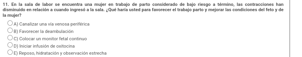 En la sala de labor se encuentra una mujer en trabajo de parto considerado de bajo riesgo a término, las contracciones han
disminuido en relación a cuando ingresó a la sala. ¿Qué haría usted para favorecer el trabajo parto y mejorar las condiciones del feto y de
la mujer?
A) Canalizar una vía venosa periférica
B) Favorecer la deambulación
C) Colocar un monitor fetal continuo
D) Iniciar infusión de oxitocina
E) Reposo, hidratación y observación estrecha