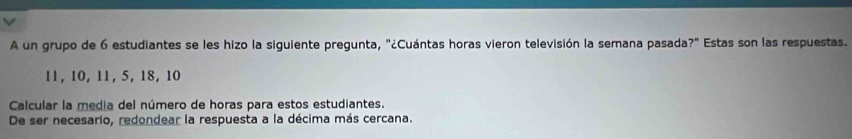 A un grupo de 6 estudiantes se les hizo la siguiente pregunta, "¿Cuántas horas vieron televisión la semana pasada?" Estas son las respuestas.
11, 10, 11, 5, 18, 10
Calcular la media del número de horas para estos estudiantes. 
De ser necesario, redondear la respuesta a la décima más cercana.