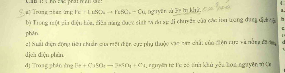 Chó các phát biểu sau: C 
a) Trong phản ứng Fe+CuSO_4to FeSO_4+Cu , nguyên tử Fe bị khử. a. 
b) Trong một pin điện hóa, điện năng được sinh ra do sự di chuyển của các ion trong dung dịch điện b 
c 
phân. 
0 
c) Suất điện động tiêu chuẩn của một điện cực phụ thuộc vào bản chất của điện cực và nồng độ dung 
dịch điện phân. 
d) Trong phản ứng Fe+CuSO_4to FeSO_4+Cu , nguyên tử Fe có tính khử yều hơn nguyên tử Cu