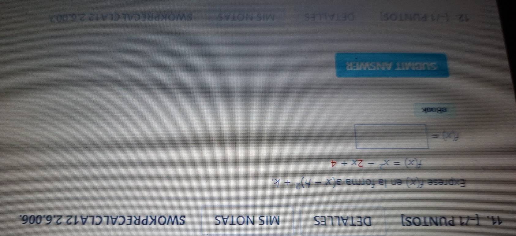 [-/1 PUNTOS] DETALLES MIS NOTAS SWOKPRECALCLA12 2.6.006. 
Exprese f(x) en la forma a(x-h)^2+k.
f(x)=x^2-2x+4
f(x)=□
eBook 
SUBMIT ANSWER 
12. [-71 PUNTOS] DETALLES MIS NOTAS SWOKPRECALCLA12 2.6.007.