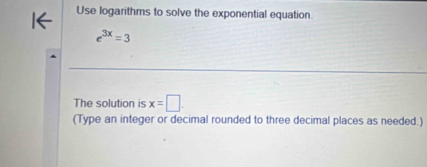 Use logarithms to solve the exponential equation.
e^(3x)=3
The solution is x=□. 
(Type an integer or decimal rounded to three decimal places as needed.)