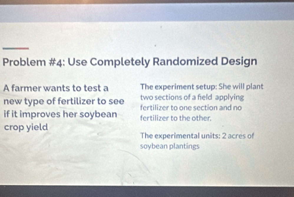 Problem #4: Use Completely Randomized Design 
A farmer wants to test a The experiment setup: She will plant 
two sections of a feld applying 
new type of fertilizer to see fertilizer to one section and no 
if it improves her soybean fertilizer to the other. 
crop yield 
The experimental units: 2 acres of 
soybean plantings