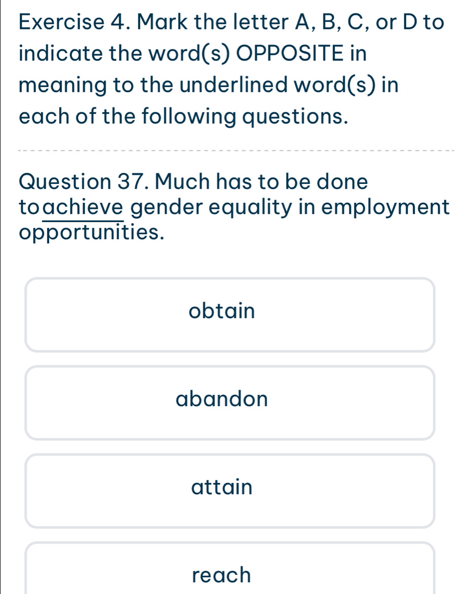 Mark the letter A, B, C, or D to
indicate the word(s) OPPOSITE in
meaning to the underlined word(s) in
each of the following questions.
Question 37. Much has to be done
toachieve gender equality in employment
opportunities.
obtain
abandon
attain
reach