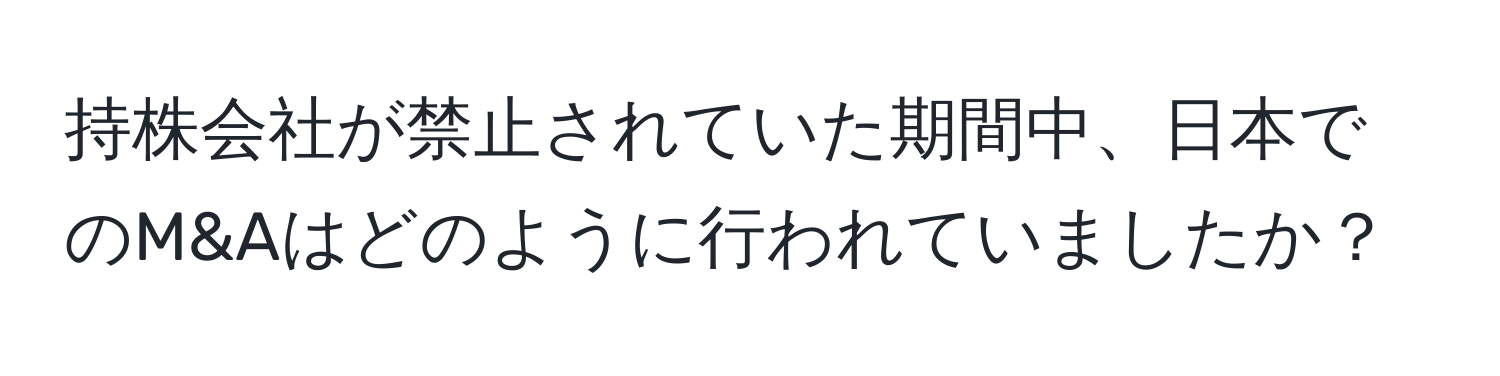 持株会社が禁止されていた期間中、日本でのM&Aはどのように行われていましたか？