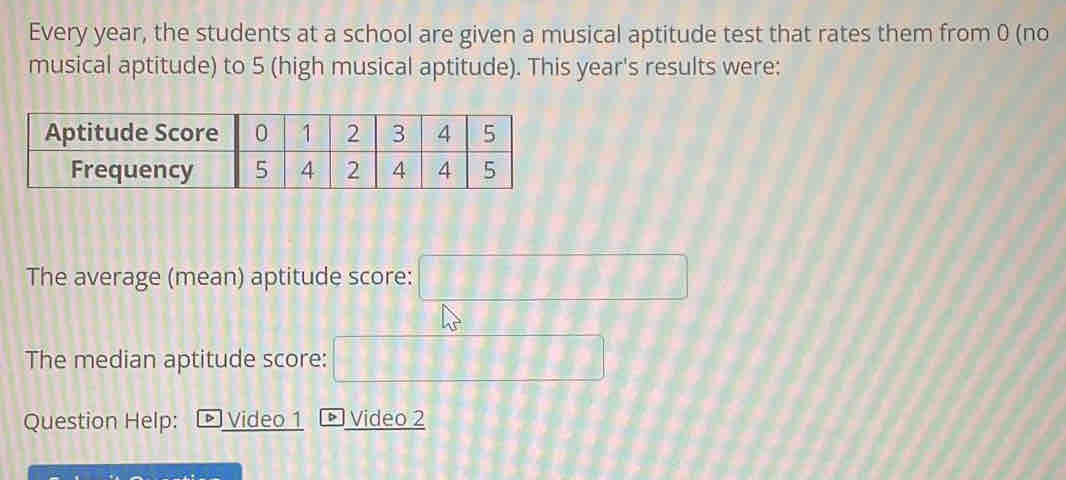 Every year, the students at a school are given a musical aptitude test that rates them from 0 (no 
musical aptitude) to 5 (high musical aptitude). This year's results were: 
The average (mean) aptitude score: □
The median aptitude score: □ 
Question Help: Video 1 • Video 2