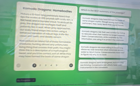 Komodo Dragons: Homebodíes Which is the BEST summary of the possage?
Fcture a 0-foolong prtisttaric loard that Komodo dragans may have formed the basis ot
lgs the sppes on 200 pounds with soally stn, o some dragan myths. Though stong and hardy
for mand and cmunded snout. To cmbush its swimmen, they ronely leove their island homes.
pey the pragon comoufiages teaf and
potiently lies in wat. When pray approaches Komado dragons rsk ther own suies by fating
our soply hand snops into cction using a to relipcore when their hobhat no longer supports
etal cpmbinattion of mbust legs, lnfe- le tham. Conservationists, while suprised by this
cow and aeth and disadly wenom. information, ane using it to protect the crestures.
Now peturs am island full of these formidable
crsat umes ihunting climost any umot uncts
living thing that cosses their poth You might Komado dragons are more willing to trovel long
thim tis is a despration of a mytroogical distionces over liand than short distances sorsss .
cpt cd would he coment, sot of While they to figure out why to no avat watter to retum home. Conseriattionists have tied
may hove formed the boss of some dragon
Komado dragons were endangered, but now they
one thriving, Conservationists afonts hove been
a 2 3 4 5 netrumental in this comebock 
# Pige >