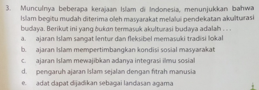 Munculnya beberapa kerajaan Islam di Indonesia, menunjukkan bahwa
Islam begitu mudah diterima oleh masyarakat melalui pendekatan akulturasi
budaya. Berikut ini yang bukan termasuk akulturasi budaya adalah . . .
a. ajaran Islam sangat lentur dan fleksibel memasuki tradisi lokal
b. ajaran Islam mempertimbangkan kondisi sosial masyarakat
c. ajaran Islam mewajibkan adanya integrasi ilmu sosial
d. pengaruh ajaran Islam sejalan dengan fitrah manusia
e. adat dapat dijadikan sebagai landasan agama