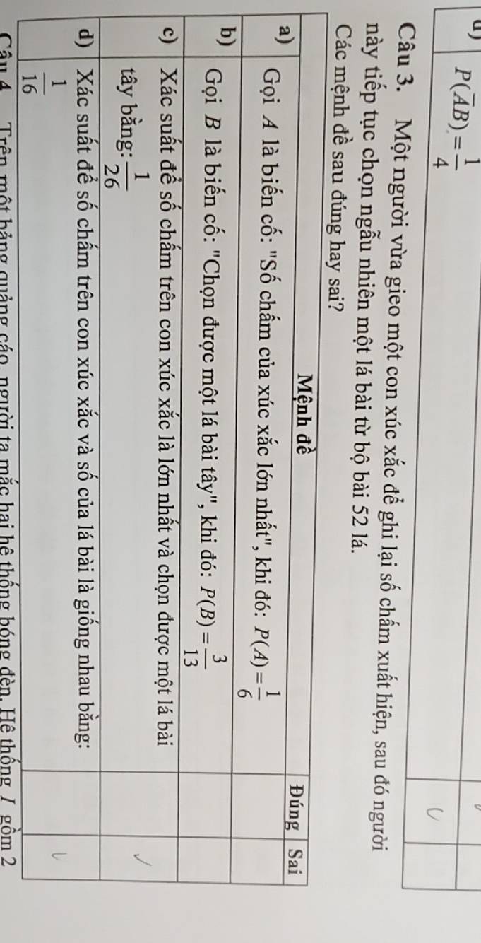 P(overline AB)= 1/4 
Câu 3. Một người vừa gieo một con xúc xắc để ghi lại số chấm xuất hiện, sau đó người
này tiếp tục chọn ngẫu nhiên một lá bài từ bộ bài 52 lá.
Các mệnh đề sau đ
Câu 4  Trên một bảng quảng cáo, người ta mắc hai hệ thống bóng đèn. Hệ thống /. gồm 2