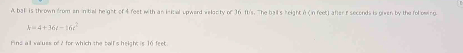 A ball is thrown from an initial height of 4 feet with an initial upward velocity of 36 ft/s. The ball's height ½ (in feet) after / seconds is given by the following.
h=4+36t-16t^2
Find all values of t for which the ball's height is 16 feet.